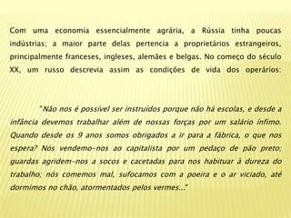 Com uma economia essencialmente agrária, a Rússia tinha poucas
indústrias; a maior parte delas pertencia a proprietários estrangeiros,
principalmente franceses, ingleses, alemães e belgas. No começo do século
XX, um russo descrevia assim as condições de vida dos operários:




        "Não nos é possível ser instruídos porque não há escolas, e desde a
infância devemos trabalhar além de nossas forças por um salário ínfimo.
Quando desde os 9 anos somos obrigados a ir para a fábrica, o que nos
espera? Nós vendemo-nos ao capitalista por um pedaço de pão preto;
guardas agridem-nos a socos e cacetadas para nos habituar à dureza do
trabalho; nós comemos mal, sufocamos com a poeira e o ar viciado, até
dormimos no chão, atormentados pelos vermes..."
 