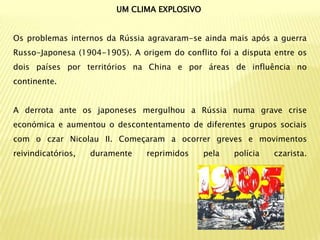 UM CLIMA EXPLOSIVO


Os problemas internos da Rússia agravaram-se ainda mais após a guerra
Russo-Japonesa (1904-1905). A origem do conflito foi a disputa entre os
dois países por territórios na China e por áreas de influência no
continente.


A derrota ante os japoneses mergulhou a Rússia numa grave crise
económica e aumentou o descontentamento de diferentes grupos sociais
com o czar Nicolau II. Começaram a ocorrer greves e movimentos
reivindicatórios,   duramente   reprimidos    pela   polícia   czarista.
 