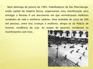 Num domingo de Janeiro de 1905, trabalhadores de São Petersburgo,
então capital do Império Russo, organizaram uma manifestação para
entregar a Nicolau II um documento em que reivindicavam melhores
condições de vida e melhores salários. Uma multidão de cerca de 200
mil pessoas, entre elas crianças e mulheres, dirigiu-se ao Palácio de
Inverno, residência do czar. As tropas do governo, receberam os
manifestantes com tiros .
 