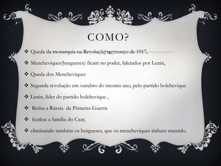 COMO?
 Queda da monarquia na Revolução em março de 1917,
 Mencheviques(burgueses) ficam no poder, liderados por Lenin,
 Queda dos Mencheviques
 Segunda revolução em outubro do mesmo ano, pelo partido bolchevique
 Lenin, líder do partido bolchevique ,
 Retira a Rússia da Primeira Guerra
 fuzilou a família do Czar,
 eliminando também os burgueses, que os mencheviques tinham mantido.
 