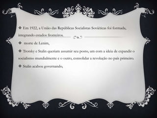  Em 1922, a União das Repúblicas Socialistas Soviéticas foi formada,
integrando estados fronteiros.
 morte de Lenim,
 Trotsky e Stalin queriam assumir seu posto, um com a ideia de expandir o
socialismo mundialmente e o outro, consolidar a revolução no país primeiro.
 Stalin acabou governando,
 