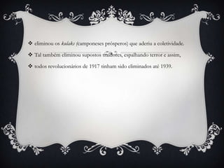  eliminou os kulaks (camponeses prósperos) que aderiu a coletividade.
 Tal também eliminou supostos traidores, espalhando terror e assim,
 todos revolucionários de 1917 tinham sido eliminados até 1939.
 