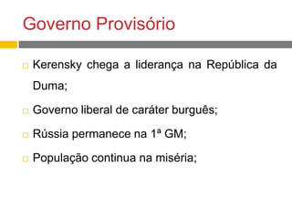 Governo Provisório
 Kerensky chega a liderança na República da
Duma;
 Governo liberal de caráter burguês;
 Rússia permanece na 1ª GM;
 População continua na miséria;
 