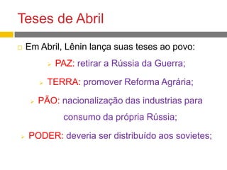 Teses de Abril
 Em Abril, Lênin lança suas teses ao povo:
 PAZ: retirar a Rússia da Guerra;
 TERRA: promover Reforma Agrária;
 PÃO: nacionalização das industrias para
consumo da própria Rússia;
 PODER: deveria ser distribuído aos sovietes;
 