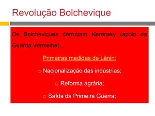 Revolução Bolchevique
Os Bolcheviques derrubam Kerensky (apoio da
Guarda Vermelha)...
Primeiras medidas de Lênin:
 Nacionalização das indústrias;
 Reforma agrária;
 Saída da Primeira Guerra;
 