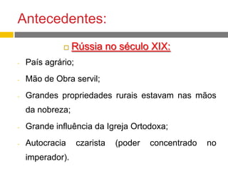 Antecedentes:
 Rússia no século XIX:
- País agrário;
- Mão de Obra servil;
- Grandes propriedades rurais estavam nas mãos
da nobreza;
- Grande influência da Igreja Ortodoxa;
- Autocracia czarista (poder concentrado no
imperador).
 