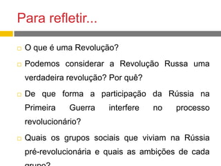 Para refletir...
 O que é uma Revolução?
 Podemos considerar a Revolução Russa uma
verdadeira revolução? Por quê?
 De que forma a participação da Rússia na
Primeira Guerra interfere no processo
revolucionário?
 Quais os grupos sociais que viviam na Rússia
pré-revolucionária e quais as ambições de cada
 