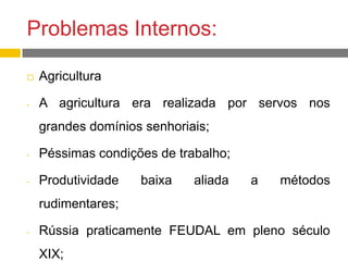 Problemas Internos:
 Agricultura
- A agricultura era realizada por servos nos
grandes domínios senhoriais;
- Péssimas condições de trabalho;
- Produtividade baixa aliada a métodos
rudimentares;
- Rússia praticamente FEUDAL em pleno século
XIX;
 