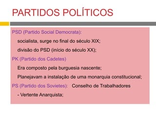 PARTIDOS POLÍTICOS
PSD (Partido Social Democrata):
- socialista, surge no final do século XIX;
- divisão do PSD (início do século XX);
PK (Partido dos Cadetes)
- Era composto pela burguesia nascente;
- Planejavam a instalação de uma monarquia constitucional;
PS (Partido dos Sovietes): Conselho de Trabalhadores
- - Vertente Anarquista;
 