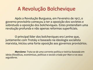A Revolução Bolchevique
Após a Revolução Burguesa, em Fevereiro de 1917, o
governo provisório começou a ter a oposição dos sovietes e
sobretudo a oposição dos bolcheviques. Estes pretendiam uma
revolução profunda e não apenas reformas superficiais.
O principal líder dos bolcheviques era Lenine que,
juntamente com Trotsky e baseado na ideologia socialista
marxista, iniciou uma forte oposição aos governos provisórios.
Marxismo- Trata-se de uma corrente política e teórica baseada em
ideias filosóficas, económicas, políticas e sociais criada por Marx e os seus
seguidores.

 