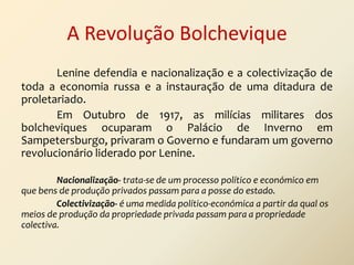 A Revolução Bolchevique
Lenine defendia e nacionalização e a colectivização de
toda a economia russa e a instauração de uma ditadura de
proletariado.
Em Outubro de 1917, as milícias militares dos
bolcheviques ocuparam o Palácio de Inverno em
Sampetersburgo, privaram o Governo e fundaram um governo
revolucionário liderado por Lenine.
Nacionalização- trata-se de um processo político e económico em
que bens de produção privados passam para a posse do estado.
Colectivização- é uma medida político-económica a partir da qual os
meios de produção da propriedade privada passam para a propriedade
colectiva.

 