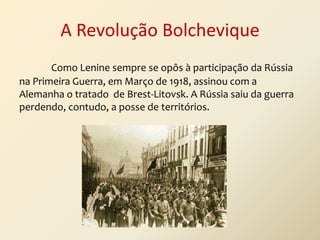 A Revolução Bolchevique
Como Lenine sempre se opôs à participação da Rússia
na Primeira Guerra, em Março de 1918, assinou com a
Alemanha o tratado de Brest-Litovsk. A Rússia saiu da guerra
perdendo, contudo, a posse de territórios.

 