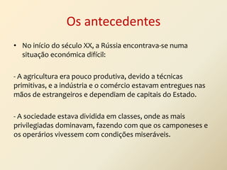 Os antecedentes
• No início do século XX, a Rússia encontrava-se numa
situação económica difícil:
- A agricultura era pouco produtiva, devido a técnicas
primitivas, e a indústria e o comércio estavam entregues nas
mãos de estrangeiros e dependiam de capitais do Estado.
- A sociedade estava dividida em classes, onde as mais
privilegiadas dominavam, fazendo com que os camponeses e
os operários vivessem com condições miseráveis.

 