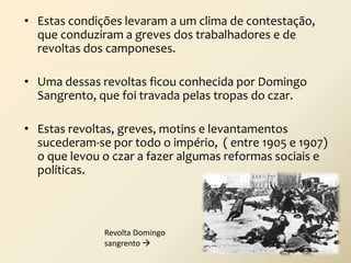 • Estas condições levaram a um clima de contestação,
que conduziram a greves dos trabalhadores e de
revoltas dos camponeses.
• Uma dessas revoltas ficou conhecida por Domingo
Sangrento, que foi travada pelas tropas do czar.

• Estas revoltas, greves, motins e levantamentos
sucederam-se por todo o império, ( entre 1905 e 1907)
o que levou o czar a fazer algumas reformas sociais e
políticas.

Revolta Domingo
sangrento 

 