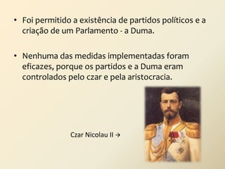 • Foi permitido a existência de partidos políticos e a
criação de um Parlamento - a Duma.

• Nenhuma das medidas implementadas foram
eficazes, porque os partidos e a Duma eram
controlados pelo czar e pela aristocracia.

Czar Nicolau II 

 