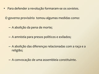 • Para defender a revolução formaram-se os sovietes.
O governo provisório tomou algumas medidas como:
– A abolição da pena de morte;
– A amnistia para presos políticos e exilados;
– A abolição das diferenças relacionadas com a raça e a
religião;
– A convocação de uma assembleia constituinte.

 