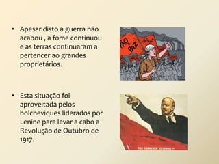 • Apesar disto a guerra não
acabou , a fome continuou
e as terras continuaram a
pertencer ao grandes
proprietários.

• Esta situação foi
aproveitada pelos
bolcheviques liderados por
Lenine para levar a cabo a
Revolução de Outubro de
1917.

 