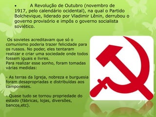 A Revolução de Outubro (novembro de
1917, pelo calendário ocidental), na qual o Partido
Bolchevique, liderado por Vladimir Lênin, derrubou o
governo provisório e impôs o governo socialista
soviético.
•

Os sovietes acreditavam que só o
comunismo poderia trazer felicidade para
os russos. No poder, eles tentaram
realizar e criar uma sociedade onde todos
fossem iguais e livres.
Para realizar esse sonho, foram tomadas
várias medidas:

- As terras da Igreja, nobreza e burguesia
foram desapropriadas e distribuídas aos
camponeses.
- Quase tudo se tornou propriedade do
estado (fábricas, lojas, diversões,
bancos,etc).

 