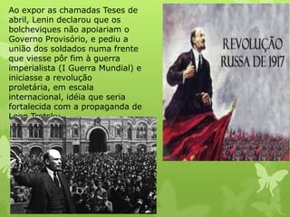 Ao expor as chamadas Teses de
abril, Lenin declarou que os
bolcheviques não apoiariam o
Governo Provisório, e pediu a
união dos soldados numa frente
que viesse pôr fim à guerra
imperialista (I Guerra Mundial) e
iniciasse a revolução
proletária, em escala
internacional, idéia que seria
fortalecida com a propaganda de
Leon Trotsky.

 