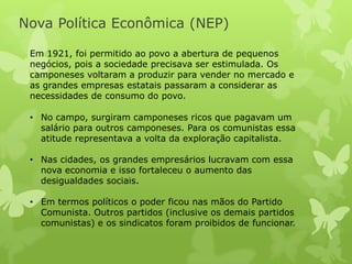 Nova Política Econômica (NEP)
Em 1921, foi permitido ao povo a abertura de pequenos
negócios, pois a sociedade precisava ser estimulada. Os
camponeses voltaram a produzir para vender no mercado e
as grandes empresas estatais passaram a considerar as
necessidades de consumo do povo.
• No campo, surgiram camponeses ricos que pagavam um
salário para outros camponeses. Para os comunistas essa
atitude representava a volta da exploração capitalista.
• Nas cidades, os grandes empresários lucravam com essa
nova economia e isso fortaleceu o aumento das
desigualdades sociais.
• Em termos políticos o poder ficou nas mãos do Partido
Comunista. Outros partidos (inclusive os demais partidos
comunistas) e os sindicatos foram proibidos de funcionar.

 
