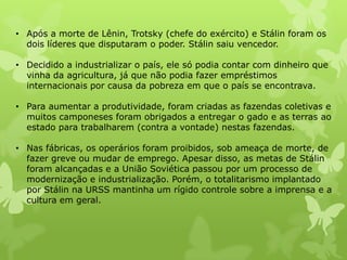 • Após a morte de Lênin, Trotsky (chefe do exército) e Stálin foram os
dois líderes que disputaram o poder. Stálin saiu vencedor.
• Decidido a industrializar o país, ele só podia contar com dinheiro que
vinha da agricultura, já que não podia fazer empréstimos
internacionais por causa da pobreza em que o país se encontrava.
• Para aumentar a produtividade, foram criadas as fazendas coletivas e
muitos camponeses foram obrigados a entregar o gado e as terras ao
estado para trabalharem (contra a vontade) nestas fazendas.
• Nas fábricas, os operários foram proibidos, sob ameaça de morte, de
fazer greve ou mudar de emprego. Apesar disso, as metas de Stálin
foram alcançadas e a União Soviética passou por um processo de
modernização e industrialização. Porém, o totalitarismo implantado
por Stálin na URSS mantinha um rígido controle sobre a imprensa e a
cultura em geral.

 