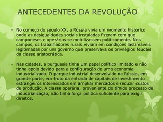 ANTECEDENTES DA REVOLUÇÃO
• No começo do século XX, a Rússia vivia um momento histórico
onde as desigualdades sociais instaladas fizeram com que
camponeses e operários se mobilizassem politicamente. Nos
campos, os trabalhadores rurais viviam em condições lastimáveis
legitimadas por um governo que preservava os privilégios feudais
da classe aristocrática.
• Nas cidades, a burguesia tinha um papel político limitado e não
tinha apoio devido para a configuração de uma economia
industrializada. O parque industrial desenvolvido na Rússia, em
grande parte, era fruto da entrada de capitais de investimento
estrangeiros interessados em ampliar mercados e reduzir custos
de produção. A classe operária, proveniente do tímido processo de
industrialização, não tinha força política suficiente para exigir
direitos.

 