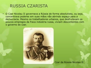 RUSSIA CZARISTA
• O Czar Nicolau II governava a Rússia de forma absolutista, ou seja,
concentrava poderes em suas mãos não abrindo espaço para a
democracia. Mesmo os trabalhadores urbanos, que desfrutavam os
poucos empregos da fraca indústria russa, viviam descontentes com
o governo do czar.

Czar da Rússia Nicolau II

 