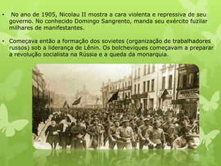 •

No ano de 1905, Nicolau II mostra a cara violenta e repressiva de seu
governo. No conhecido Domingo Sangrento, manda seu exército fuzilar
milhares de manifestantes.

• Começava então a formação dos sovietes (organização de trabalhadores
russos) sob a liderança de Lênin. Os bolcheviques começavam a preparar
a revolução socialista na Rússia e a queda da monarquia.

 