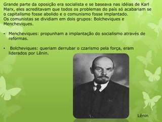 Grande parte da oposição era socialista e se baseava nas idéias de Karl
Marx, eles acreditavam que todos os problemas do país só acabariam se
o capitalismo fosse abolido e o comunismo fosse implantado.
Os comunistas se dividiam em dois grupos: Bolcheviques e
Mencheviques.
• Mencheviques: propunham a implantação do socialismo através de
reformas.

•

Bolcheviques: queriam derrubar o czarismo pela força, eram
liderados por Lênin.

Lênin

 