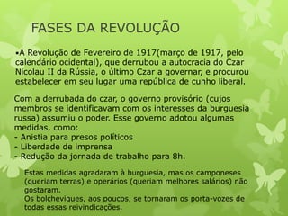 FASES DA REVOLUÇÃO
•A Revolução de Fevereiro de 1917(março de 1917, pelo

calendário ocidental), que derrubou a autocracia do Czar
Nicolau II da Rússia, o último Czar a governar, e procurou
estabelecer em seu lugar uma república de cunho liberal.
Com a derrubada do czar, o governo provisório (cujos
membros se identificavam com os interesses da burguesia
russa) assumiu o poder. Esse governo adotou algumas
medidas, como:
- Anistia para presos políticos
- Liberdade de imprensa
- Redução da jornada de trabalho para 8h.
Estas medidas agradaram à burguesia, mas os camponeses
(queriam terras) e operários (queriam melhores salários) não
gostaram.
Os bolcheviques, aos poucos, se tornaram os porta-vozes de
todas essas reivindicações.

 