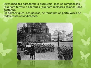 Estas medidas agradaram à burguesia, mas os camponeses
(queriam terras) e operários (queriam melhores salários) não
gostaram.
Os bolcheviques, aos poucos, se tornaram os porta-vozes de
todas essas reivindicações.

 