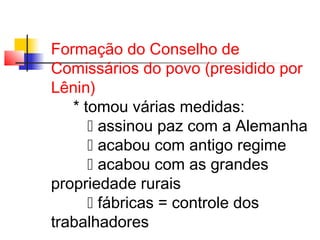 Formação do Conselho de
Comissários do povo (presidido por
Lênin)
* tomou várias medidas:
 assinou paz com a Alemanha
 acabou com antigo regime
 acabou com as grandes
propriedade rurais
 fábricas = controle dos
trabalhadores

 