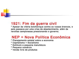 1921: Fim da guerra civil

* Apesar da vitória bolchevique contra os russos brancos, o
país passava por uma crise de abastecimento, além de
revoltas camponesas pressionando o governo.

NEP = Nova Política Econômica

*
*
*
*
*

Planejamento estatal sobre a economia
Capitalismo + Socialismo
Estímulo a pequena manufatura
Pequeno comércio
Venda livre de produtos

 
