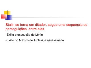 Stalin se torna um ditador, segue uma sequencia de
perseguições, entre elas:
-Exílio e execução de Lênin
-Exílio no México de Trotski, e assassinado

 