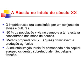 A Rússia no início do século XX








O império russo era constituído por um conjunto de
etnias e culturas.
80 % da população vivia no campo e a terra estava
concentrada nas mãos de poucos.
Médios proprietários (kulaques) dominavam a
produção agrícolas
A industrialização tardia foi comandada pelo capital
europeu ocidental, sobretudo alemão, belga e
francês.

 