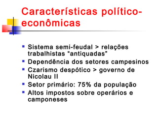 Características políticoeconômicas








Sistema semi-feudal > relações
trabalhistas “antiquadas”
Dependência dos setores campesinos
Czarismo despótico > governo de
Nicolau II
Setor primário: 75% da população
Altos impostos sobre operários e
camponeses

 