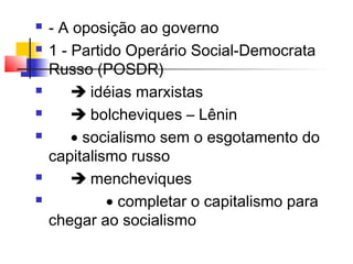 









- A oposição ao governo
1 - Partido Operário Social-Democrata
Russo (POSDR)
 idéias marxistas
 bolcheviques – Lênin
• socialismo sem o esgotamento do
capitalismo russo
 mencheviques
• completar o capitalismo para
chegar ao socialismo

 