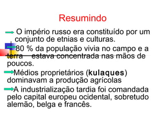 Resumindo
O império russo era constituído por um
conjunto de etnias e culturas.
80 % da população vivia no campo e a
terra estava concentrada nas mãos de
poucos.
Médios proprietários (kulaques)
dominavam a produção agrícolas
A industrialização tardia foi comandada
pelo capital europeu ocidental, sobretudo
alemão, belga e francês.

 