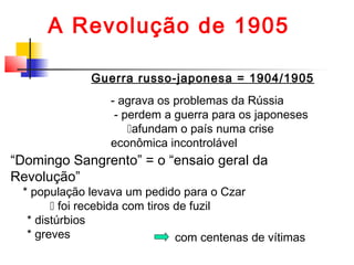 A Revolução de 1905
Guerra russo-japonesa = 1904/1905
- agrava os problemas da Rússia
- perdem a guerra para os japoneses
afundam o país numa crise
econômica incontrolável

“Domingo Sangrento” = o “ensaio geral da
Revolução”

* população levava um pedido para o Czar
 foi recebida com tiros de fuzil
* distúrbios
* greves
com centenas de vítimas

 