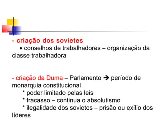 - criação dos sovietes
• conselhos de trabalhadores – organização da
classe trabalhadora
- criação da Duma – Parlamento  período de
monarquia constitucional
* poder limitado pelas leis
* fracasso – continua o absolutismo
* ilegalidade dos sovietes – prisão ou exílio dos
líderes

 