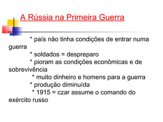 A Rússia na Primeira Guerra
guerra

* país não tinha condições de entrar numa

* soldados = despreparo
* pioram as condições econômicas e de
sobrevivência
* muito dinheiro e homens para a guerra
* produção diminuída
* 1915 = czar assume o comando do
exército russo

 