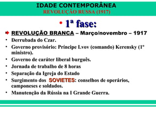 IDADE CONTEMPORÂNEA
REVOLUÇÃO RUSSA (1917)
• 1ª fase:1ª fase:
REVOLUÇÃO BRANCA – Março/novembro – 1917
• Derrubada do Czar.Derrubada do Czar.
• Governo provisório: Príncipe Lvov (comando) Kerensky (1ºGoverno provisório: Príncipe Lvov (comando) Kerensky (1º
ministro).ministro).
• Governo de caráter liberal burguês.Governo de caráter liberal burguês.
• Jornada de trabalho de 8 horasJornada de trabalho de 8 horas
• Separação da Igreja do EstadoSeparação da Igreja do Estado
• Surgimento dosSurgimento dos SOVIETESSOVIETES:: conselhos de operários,conselhos de operários,
camponeses e soldados.camponeses e soldados.
• Manutenção da Rússia na I Grande Guerra.Manutenção da Rússia na I Grande Guerra.
 