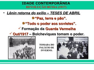 IDADE CONTEMPORÂNEA
REVOLUÇÃO RUSSA (1917)
• Lênin retorna do exílio – TESES DE ABRILLênin retorna do exílio – TESES DE ABRIL
““Paz, terra e pão”.Paz, terra e pão”.
““Todo o poder aos sovietes”.Todo o poder aos sovietes”.
 Formação daFormação da Guarda VermelhaGuarda Vermelha
 Out/1917Out/1917 – Bolcheviques tomam o poder.– Bolcheviques tomam o poder.
TOMADA DOTOMADA DO
PALÁCIO DEPALÁCIO DE
INVERNOINVERNO.
 