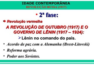 IDADE CONTEMPORÂNEA
REVOLUÇÃO RUSSA (1917)
• 2ª fase:2ª fase:
Revolução vermelhaRevolução vermelha
A REVOLUÇÃO DE OUTUBRO (1917) E OA REVOLUÇÃO DE OUTUBRO (1917) E O
GOVERNO DE LÊNIN (1917 – 1924):GOVERNO DE LÊNIN (1917 – 1924):
Lênin no comando do país.Lênin no comando do país.
• Acordo de paz com a Alemanha (Brest-Litovski)Acordo de paz com a Alemanha (Brest-Litovski)
• Reforma agrária.Reforma agrária.
• Poder aos Sovietes.Poder aos Sovietes.
 