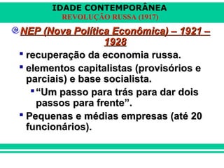 IDADE CONTEMPORÂNEA
REVOLUÇÃO RUSSA (1917)
NEP (Nova Política Econômica) – 1921 –NEP (Nova Política Econômica) – 1921 –
19281928
 recuperação da economia russa.recuperação da economia russa.
 elementos capitalistas (provisórios eelementos capitalistas (provisórios e
parciais) e base socialista.parciais) e base socialista.
““Um passo para trás para dar doisUm passo para trás para dar dois
passos para frente”.passos para frente”.
 Pequenas e médias empresas (até 20Pequenas e médias empresas (até 20
funcionários).funcionários).
 