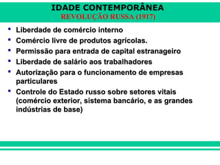 IDADE CONTEMPORÂNEA
REVOLUÇÃO RUSSA (1917)
 Liberdade de comércio internoLiberdade de comércio interno
 Comércio livre de produtos agrícolas.Comércio livre de produtos agrícolas.
 Permissão para entrada de capital estranageiroPermissão para entrada de capital estranageiro
 Liberdade de salário aos trabalhadoresLiberdade de salário aos trabalhadores
 Autorização para o funcionamento de empresasAutorização para o funcionamento de empresas
particularesparticulares
 Controle do Estado russo sobre setores vitaisControle do Estado russo sobre setores vitais
(comércio exterior, sistema bancário, e as grandes(comércio exterior, sistema bancário, e as grandes
indústrias de base)indústrias de base)
 