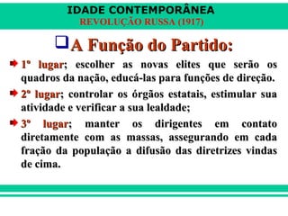 IDADE CONTEMPORÂNEA
REVOLUÇÃO RUSSA (1917)
A Função do Partido:A Função do Partido:
1º lugar1º lugar; escolher as novas elites que serão os; escolher as novas elites que serão os
quadros da nação, educá-las para funções de direção.quadros da nação, educá-las para funções de direção.
2º lugar2º lugar; controlar os órgãos estatais, estimular sua; controlar os órgãos estatais, estimular sua
atividade e verificar a sua lealdade;atividade e verificar a sua lealdade;
3º lugar3º lugar; manter os dirigentes em contato; manter os dirigentes em contato
diretamente com as massas, assegurando em cadadiretamente com as massas, assegurando em cada
fração da população a difusão das diretrizes vindasfração da população a difusão das diretrizes vindas
de cima.de cima.
 