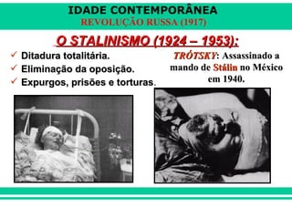 IDADE CONTEMPORÂNEA
REVOLUÇÃO RUSSA (1917)
O STALINISMO (1924 – 1953):O STALINISMO (1924 – 1953):
 Ditadura totalitária.Ditadura totalitária.
 Eliminação da oposição.Eliminação da oposição.
 Expurgos, prisões e torturasExpurgos, prisões e torturas.
TRÓTSKYTRÓTSKY: Assassinado a: Assassinado a
mando demando de StálinStálin no Méxicono México
em 1940.em 1940.
 