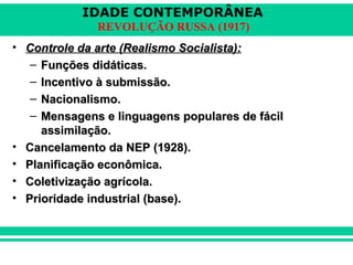 IDADE CONTEMPORÂNEA
REVOLUÇÃO RUSSA (1917)
• Controle da arte (Realismo Socialista):Controle da arte (Realismo Socialista):
– Funções didáticas.Funções didáticas.
– Incentivo à submissão.Incentivo à submissão.
– Nacionalismo.Nacionalismo.
– Mensagens e linguagens populares de fácilMensagens e linguagens populares de fácil
assimilação.assimilação.
• Cancelamento da NEP (1928).Cancelamento da NEP (1928).
• Planificação econômica.Planificação econômica.
• Coletivização agrícola.Coletivização agrícola.
• Prioridade industrial (base).Prioridade industrial (base).
 