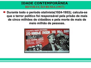 IDADE CONTEMPORÂNEA
REVOLUÇÃO RUSSA (1917)
Durante todo o período stalinista(1924-1953); calcula-seDurante todo o período stalinista(1924-1953); calcula-se
que o terror político foi responsável pela prisão de maisque o terror político foi responsável pela prisão de mais
de cinco milhões de cidadãos e pela morte de mais dede cinco milhões de cidadãos e pela morte de mais de
meio milhão de pessoas.meio milhão de pessoas.
 